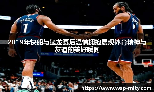 2019年快船与猛龙赛后温情拥抱展现体育精神与友谊的美好瞬间